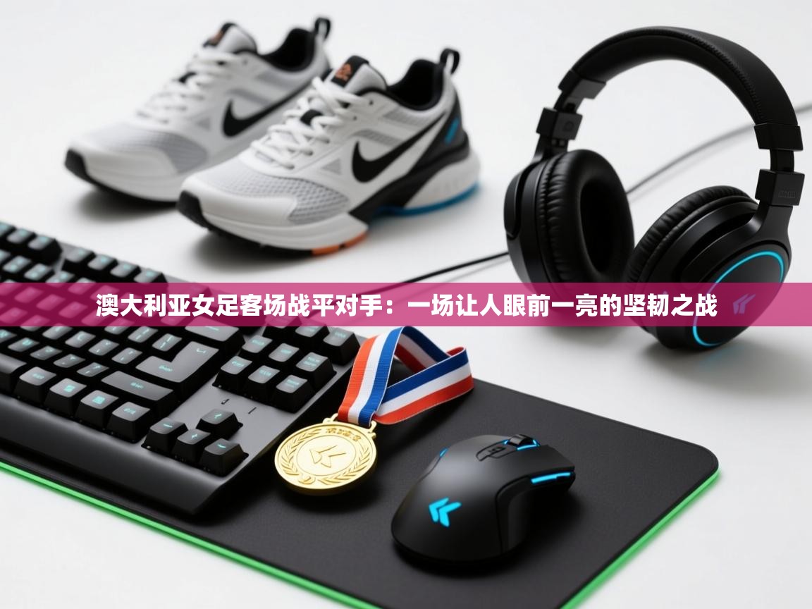 澳大利亚女足客场战平对手:一场让人眼前一亮的坚韧之战 第1张