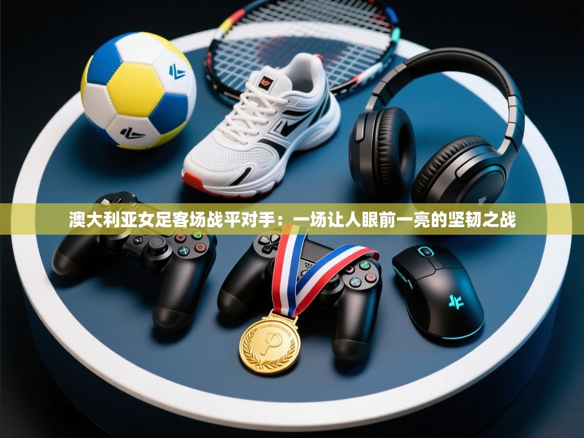 澳大利亚女足客场战平对手:一场让人眼前一亮的坚韧之战 第2张